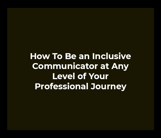 How To Be an Inclusive Communicator at Any Level of Your Professional Journey