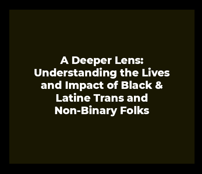 A Deeper Lens: Understanding the Lives and Impact of Black & Latine Trans and Non-Binary Folks